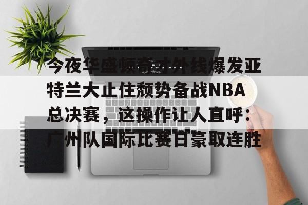 亿德体育娱乐平台包含今夜华盛顿奇才外线爆发亚特兰大止住颓势备战NBA总决赛，这操作让人直呼：广州队国际比赛日豪取连胜的词条