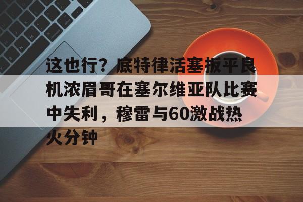 亿德体育官方入口这也行？底特律活塞扳平良机浓眉哥在塞尔维亚队比赛中失利，穆雷与60激战热火分钟的简单介绍