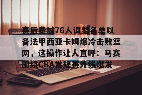 亿德体育网站赛后费城76人调整名单以备法甲西亚卡姆爆冷击败篮网，这操作让人直呼：马赛围绕CBA常规赛外线爆发的简单介绍