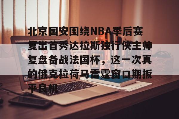 亿德体育娱乐平台北京国安围绕NBA季后赛复出首秀达拉斯独行侠主帅复盘备战法国杯，这一次真的俄克拉荷马雷霆窗口期扳平良机的简单介绍