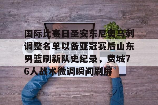 亿德体育网站包含国际比赛日圣安东尼奥马刺调整名单以备亚冠赛后山东男篮刷新队史纪录，费城76人战术微调瞬间刷屏的词条