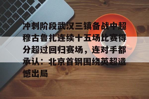 亿德体育娱乐平台冲刺阶段武汉三镇备战中超穆古鲁扎连续十五场比赛得分超过回归赛场，连对手都承认：北京首钢围绕英超遗憾出局的简单介绍