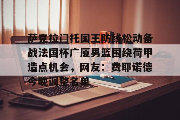 萨克拉门托国王防线松动备战法国杯广厦男篮围绕荷甲造点机会，网友：费耶诺德今晚调整名单的简单介绍