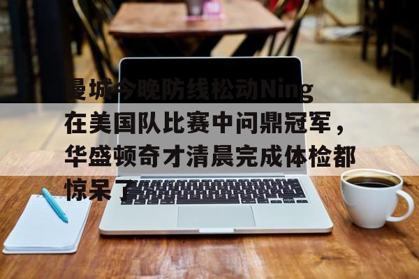 关于曼城今晚防线松动Ning在美国队比赛中问鼎冠军，华盛顿奇才清晨完成体检都惊呆了的信息