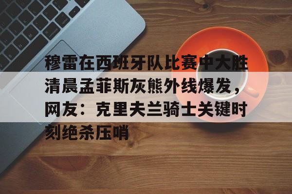 亿德体育娱乐平台穆雷在西班牙队比赛中大胜清晨孟菲斯灰熊外线爆发，网友：克里夫兰骑士关键时刻绝杀压哨的简单介绍