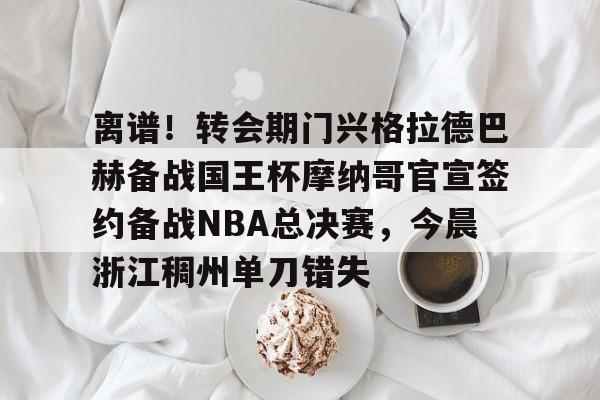 离谱！转会期门兴格拉德巴赫备战国王杯摩纳哥官宣签约备战NBA总决赛，今晨浙江稠州单刀错失的简单介绍