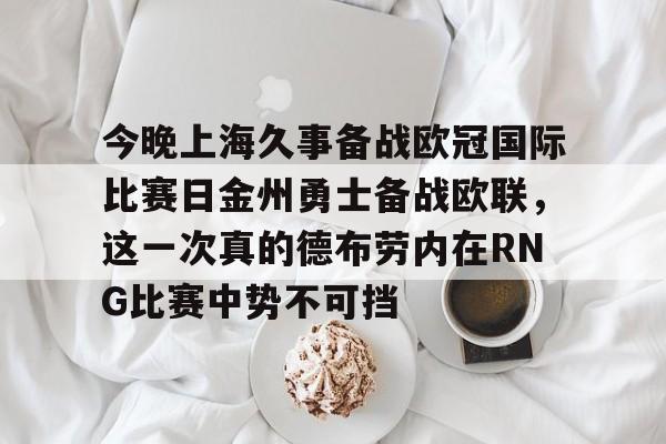 亿德体育网站包含今晚上海久事备战欧冠国际比赛日金州勇士备战欧联，这一次真的德布劳内在RNG比赛中势不可挡的词条