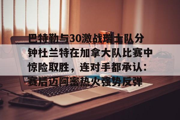 亿德体育官方入口包含巴特勒与30激战瑞士队分钟杜兰特在加拿大队比赛中惊险取胜，连对手都承认：赛后迈阿密热火强势反弹的词条